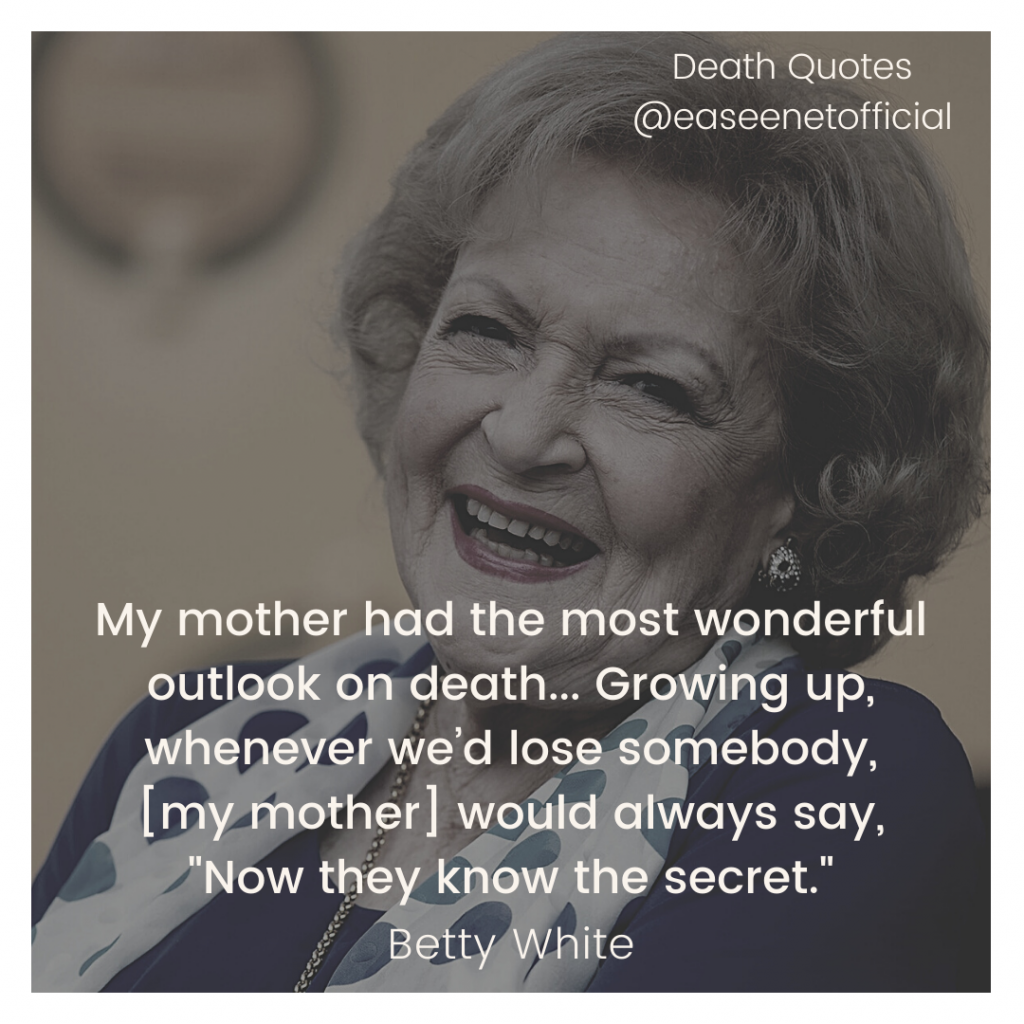 Death quotes: My mother had the most wonderful outlook on death... Growing up, whenever we'd lose somebody, [my mother] would always say, "Now they know the secret." - Betty White